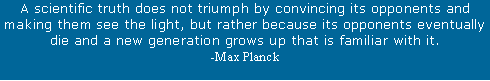 Text Box: A scientific truth does not triumph by convincing its opponents and making them see the light, but rather because its opponents eventually die and a new generation grows up that is familiar with it. -Max Planck