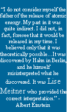 Text Box: I do not consider myself the father of the release of atomic energy. My part in it was quite indirect. I did not, in fact, foresee that it would be released in my time. I believed only that it was theoretically possibleIt was discovered by Hahn in Berlin, and he himself misinterpreted what he discovered. It was Lise Meitner who provided the correct interpretation. -Albert Einstein